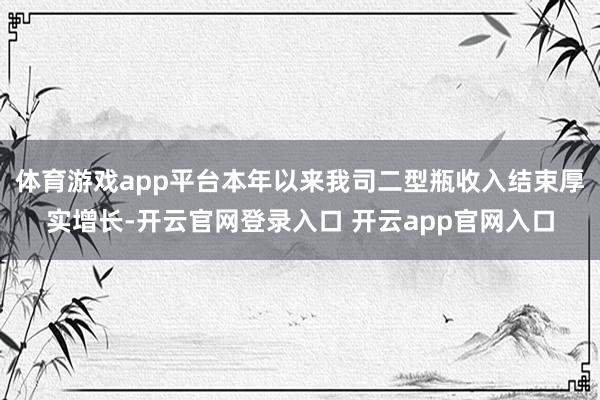 体育游戏app平台本年以来我司二型瓶收入结束厚实增长-开云官网登录入口 开云app官网入口