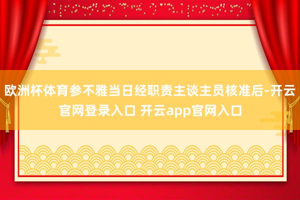 欧洲杯体育参不雅当日经职责主谈主员核准后-开云官网登录入口 开云app官网入口