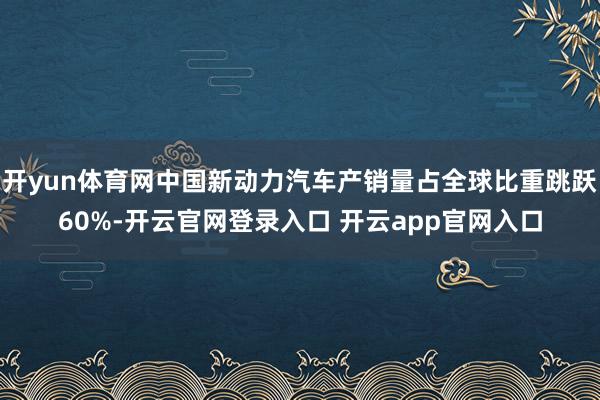 开yun体育网中国新动力汽车产销量占全球比重跳跃60%-开云官网登录入口 开云app官网入口