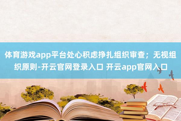 体育游戏app平台处心积虑挣扎组织审查；无视组织原则-开云官网登录入口 开云app官网入口